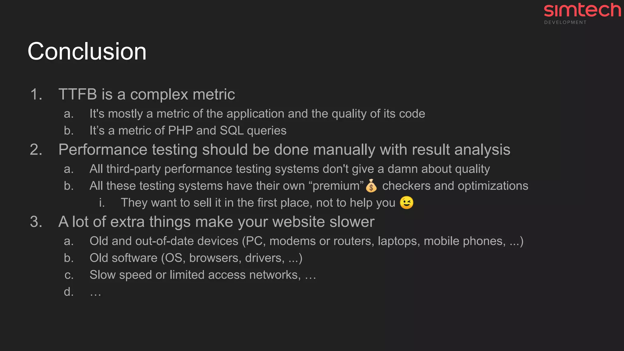 Conclusion
1. TTFB is a complex metric
a. It's mostly a metric of the application and the quality of its code
b. It’s a metric of PHP and SQL queries
2. Performance testing should be done manually with result analysis
a. All third-party performance testing systems don't give a damn about quality
b. All these testing systems have their own “premium”💰 checkers and optimizations
i. They want to sell it in the first place, not to help you 😉
3. A lot of extra things make your website slower
a. Old and out-of-date devices (PC, modems or routers, laptops, mobile phones, ...)
b. Old software (OS, browsers, drivers, ...)
c. Slow speed or limited access networks, …
d. …
 
