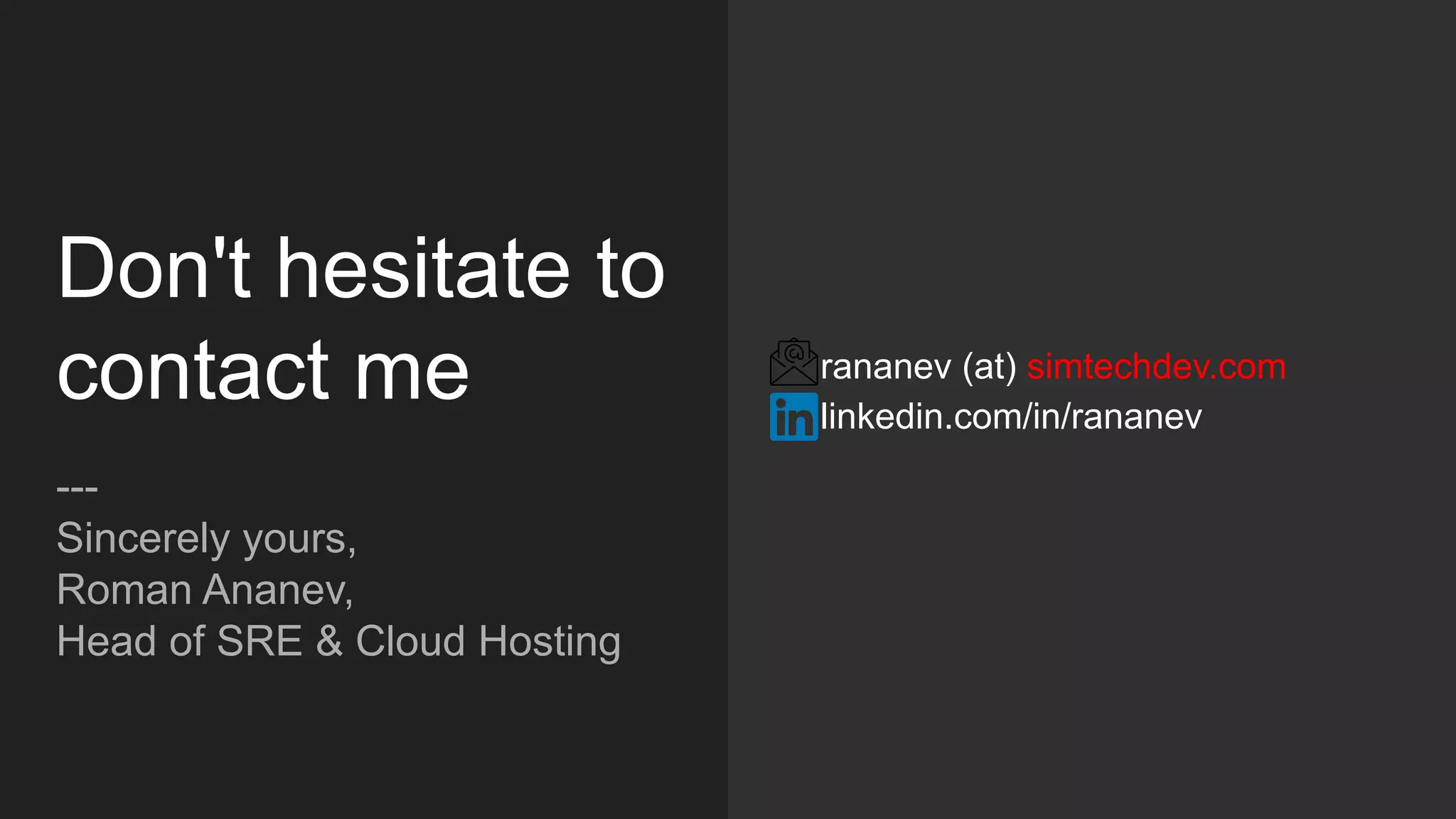 Don't hesitate to
contact me
---
Sincerely yours,
Roman Ananev,
Head of SRE & Cloud Hosting
rananev (at) simtechdev.com
linkedin.com/in/rananev
 