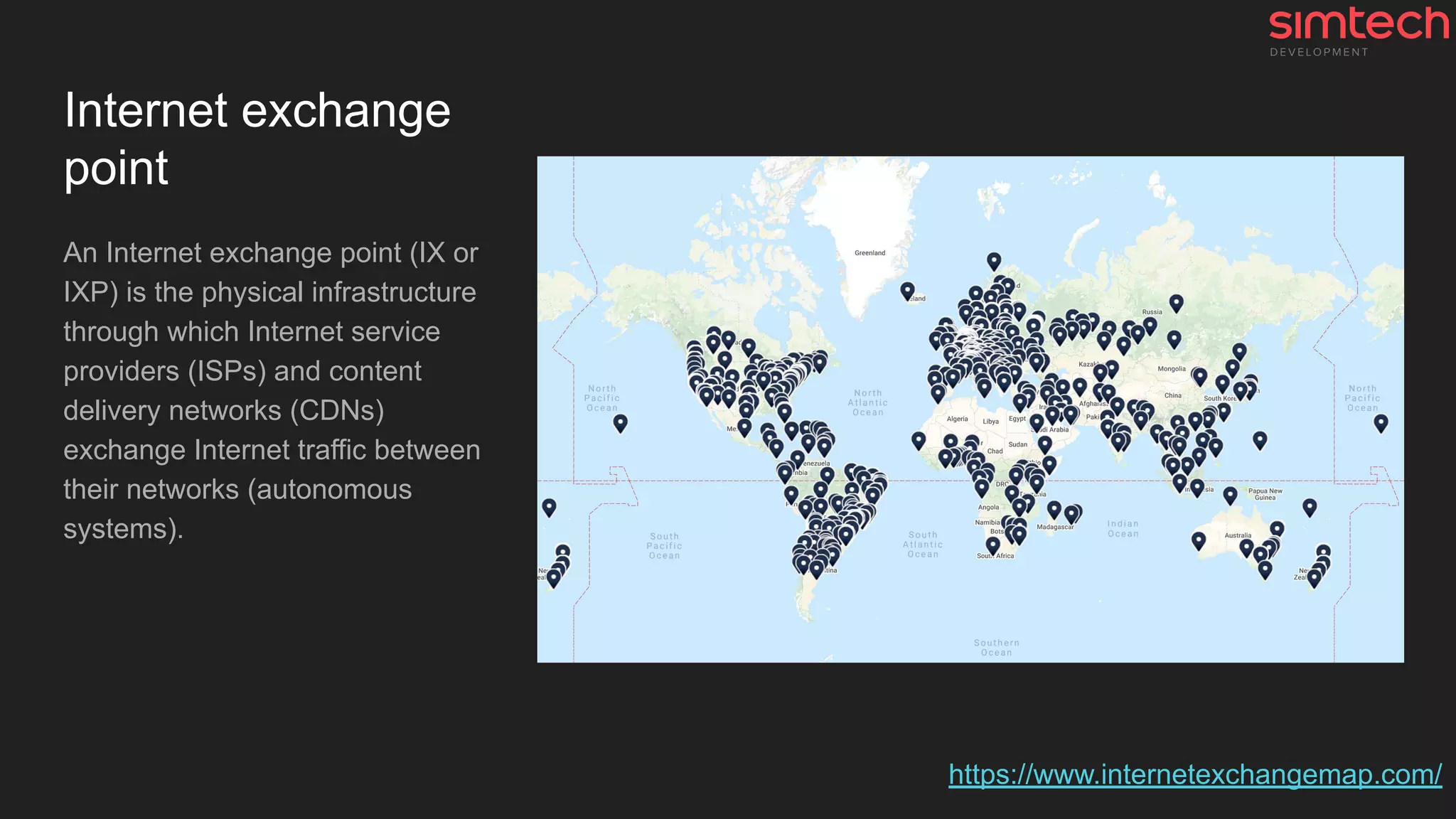 Internet exchange
point
An Internet exchange point (IX or
IXP) is the physical infrastructure
through which Internet service
providers (ISPs) and content
delivery networks (CDNs)
exchange Internet traffic between
their networks (autonomous
systems).
https://www.internetexchangemap.com/
 
