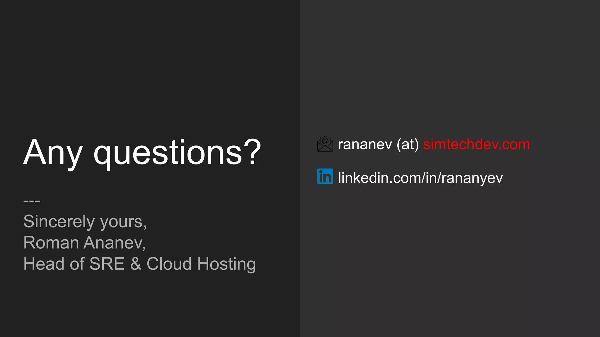 Any questions?
---
Sincerely yours,
Roman Ananev,
Head of SRE & Cloud Hosting
rananev (at) simtechdev.com
linkedin.com/in/rananyev
 