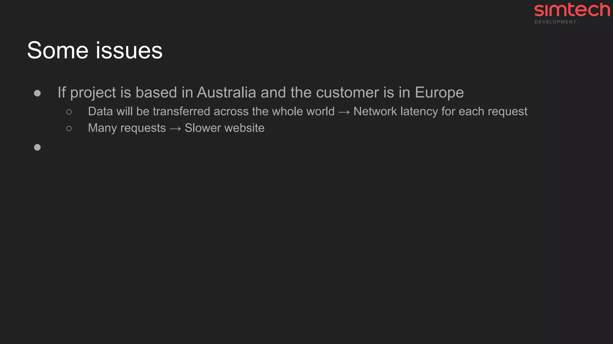 Some issues
● If project is based in Australia and the customer is in Europe
○ Data will be transferred across the whole world → Network latency for each request
○ Many requests → Slower website
●
 
