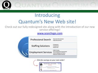 Introducing
           Quantum’s New Web site!
Check out our fully redesigned site along with the introduction of our new 
                            service offerings!
                           www.searchqps.com

                     Professional Search        •Executive Recruitment
                                                •Sales Recruitment


                                                •Temporary
                      Staffing Solutions        •Temp‐Perm
                                                •Direct Hire

                                                •Skills Testing

                    Employment Services         •Pre‐Employment Assessments
                                                •Online Background Checks
                                                •Resume Creation Services




                           Click for savings on your next order! 
 