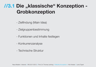 //3.1 Die „klassische“ Konzeption -
      Grobkonzeption

         - Zielfindung (Main Idea)

         - Zielgruppenbestimmung

         - Funktionen und Inhalte festlegen

         - Konkurrenzanalyse

         - Technische Struktur



   Neue Medien / Internet // WS 2011/2012 // Prof. Dr. Thomas Lehning // Website Konzeption // Kim Kreiser // Lena Tippel
 