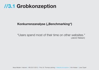 //3.1 Grobkonzeption


          Konkurrenzanalyse („Benchmarking“)


          “Users spend most of their time on other websites.“
                                                                                                (Jakob Nielsen)




   Neue Medien / Internet // WS 2011/2012 // Prof. Dr. Thomas Lehning // Website Konzeption // Kim Kreiser // Lena Tippel
 