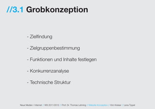 //3.1 Grobkonzeption


          - Zielfindung

          - Zielgruppenbestimmung

          - Funktionen und Inhalte festlegen

          - Konkurrenzanalyse

          - Technische Struktur



   Neue Medien / Internet // WS 2011/2012 // Prof. Dr. Thomas Lehning // Website Konzeption // Kim Kreiser // Lena Tippel
 