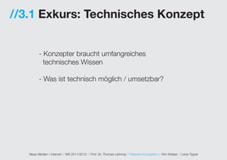 //3.1 Exkurs: Technisches Konzept


         - Konzepter braucht umfangreiches
           technisches Wissen

         - Was ist technisch möglich / umsetzbar?




   Neue Medien / Internet // WS 2011/2012 // Prof. Dr. Thomas Lehning // Website Konzeption // Kim Kreiser // Lena Tippel
 