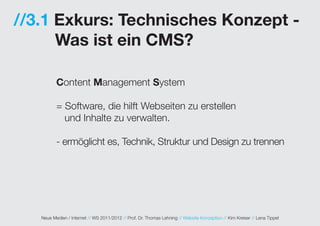 //3.1 Exkurs: Technisches Konzept -
      Was ist ein CMS?

          Content Management System

          = Software, die hilft Webseiten zu erstellen
            und Inhalte zu verwalten.

          - ermöglicht es, Technik, Struktur und Design zu trennen




   Neue Medien / Internet // WS 2011/2012 // Prof. Dr. Thomas Lehning // Website Konzeption // Kim Kreiser // Lena Tippel
 