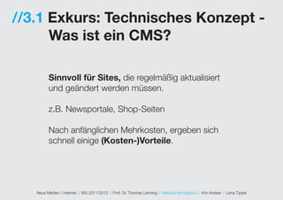 //3.1 Exkurs: Technisches Konzept -
      Was ist ein CMS?

         Sinnvoll für Sites, die regelmäßig aktualisiert
         und geändert werden müssen.

         z.B. Newsportale, Shop-Seiten

         Nach anfänglichen Mehrkosten, ergeben sich
         schnell einige (Kosten-)Vorteile.




   Neue Medien / Internet // WS 2011/2012 // Prof. Dr. Thomas Lehning // Website Konzeption // Kim Kreiser // Lena Tippel
 