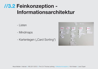 //3.2 Feinkonzeption -
      Informationsarchitektur

          - Listen

          - Mindmaps

          - Kartenlegen („Card Sorting“)




   Neue Medien / Internet // WS 2011/2012 // Prof. Dr. Thomas Lehning // Website Konzeption // Kim Kreiser // Lena Tippel
 