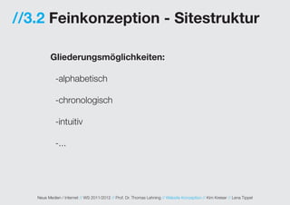 //3.2 Feinkonzeption - Sitestruktur

          Gliederungsmöglichkeiten:

            -alphabetisch

            -chronologisch

            -intuitiv

            -...




   Neue Medien / Internet // WS 2011/2012 // Prof. Dr. Thomas Lehning // Website Konzeption // Kim Kreiser // Lena Tippel
 