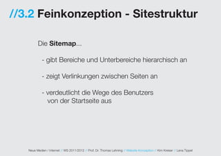 //3.2 Feinkonzeption - Sitestruktur

         Die Sitemap...

            - gibt Bereiche und Unterbereiche hierarchisch an

            - zeigt Verlinkungen zwischen Seiten an

            - verdeutlicht die Wege des Benutzers
              von der Startseite aus




   Neue Medien / Internet // WS 2011/2012 // Prof. Dr. Thomas Lehning // Website Konzeption // Kim Kreiser // Lena Tippel
 