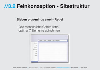 //3.2 Feinkonzeption - Sitestruktur

         Sieben plus/minus zwei - Regel

         - Das menschliche Gehirn kann
           optimal 7 Elemente aufnehmen




   Neue Medien / Internet // WS 2011/2012 // Prof. Dr. Thomas Lehning // Website Konzeption // Kim Kreiser // Lena Tippel
 