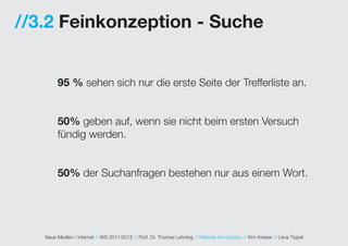 //3.2 Feinkonzeption - Suche


        95 % sehen sich nur die erste Seite der Trefferliste an.


        50% geben auf, wenn sie nicht beim ersten Versuch
        fündig werden.


        50% der Suchanfragen bestehen nur aus einem Wort.




   Neue Medien / Internet // WS 2011/2012 // Prof. Dr. Thomas Lehning // Website Konzeption // Kim Kreiser // Lena Tippel
 