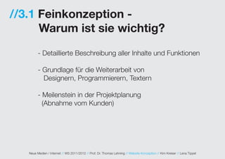 //3.1 Feinkonzeption -
      Warum ist sie wichtig?
         - Detaillierte Beschreibung aller Inhalte und Funktionen

         - Grundlage für die Weiterarbeit von
           Designern, Programmierern, Textern

         - Meilenstein in der Projektplanung
           (Abnahme vom Kunden)




   Neue Medien / Internet // WS 2011/2012 // Prof. Dr. Thomas Lehning // Website Konzeption // Kim Kreiser // Lena Tippel
 