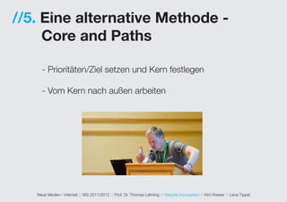 //5. Eine alternative Methode -
     Core and Paths

     - Prioritäten/Ziel setzen und Kern festlegen

     - Vom Kern nach außen arbeiten




   Neue Medien / Internet // WS 2011/2012 // Prof. Dr. Thomas Lehning // Website Konzeption // Kim Kreiser // Lena Tippel
 