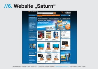 //6. Website „Saturn“




   Neue Medien / Internet // WS 2011/2012 // Prof. Dr. Thomas Lehning // Website Konzeption // Kim Kreiser // Lena Tippel
 