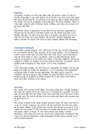 Unit 34 P6/M3
Mr McColgan Lewis Appleton
Updates
For updates we plan to as well as the client using the preview system, we also we
provide a blog page so any small updates can be fed into a live feed on the main page,
this means the full html file does not have to be edited in order to publish information.
The website will also be compatible with JavaScript’s that create additional effects so
if the client wanted to add a Christmas theme of falling snow they can just insert it in
the head of the html.
Why
The preview system is appropriate for the client because they have approached us
because they are not able to code html on their own, this means it provides a user
friendly experience for them when they wish to do updates and allows them to see
what they are doing and to undo changes, this prevents accidents happening and
makes it possible for anyone with access to make changes without html knowledge.
Customer feedback
It is possible to easily integrate a live chat system but this may be a bit overpowered
for a sub-website and isn’t fully necessary for the target audience. We can implement
a ticket system so that users can easily leave their email, name, concern and choose
what the ticket relates to. This is an effective system as rather than having all the
concerns in one place it can be divided into folders. If necessary different staff can be
assigned to a folder, for example one person could be answering “accessibility issues”
another could be replying to “login issues” as it is easily categorised.
Why
A live chat system running on a 24/7 basis isn’t appropriate for students who are only
going to be using the website for information, if it was something such as purchases
and hosting plans it would be more appropriate. The ticket system is good for
complaints and issues but isn’t fully designed for general feedback however it can be
designed easily for feedback by adding an option for it, this means it can address
issues and collect feedback in one system.
Security
The website will be hosted on the clients own servers rather than a hosting company,
this means the website will be less secure as it is not hosted by a specialist but it also
rules out such difficulties like fixing server issues and being tied to that host’s control
panel and such. The servers will have to be in a secure area where only essential users
are given access to.
Why
The website is hosted on the clients domain because it means the client does not have
to rely on external companies, the website will also load faster for local users which
are the target audience as the website host is not far from the user accessing it. If the
website was on a shared IP with a host then it’s possible that the server can go down
and usually without an instant fix, this could prevent users gaining essential
information. The servers have to be in a secure area so they cannot be tampered with,
if they were then the information could be damaged, for this reason a backup server
will be needed elsewhere.
 