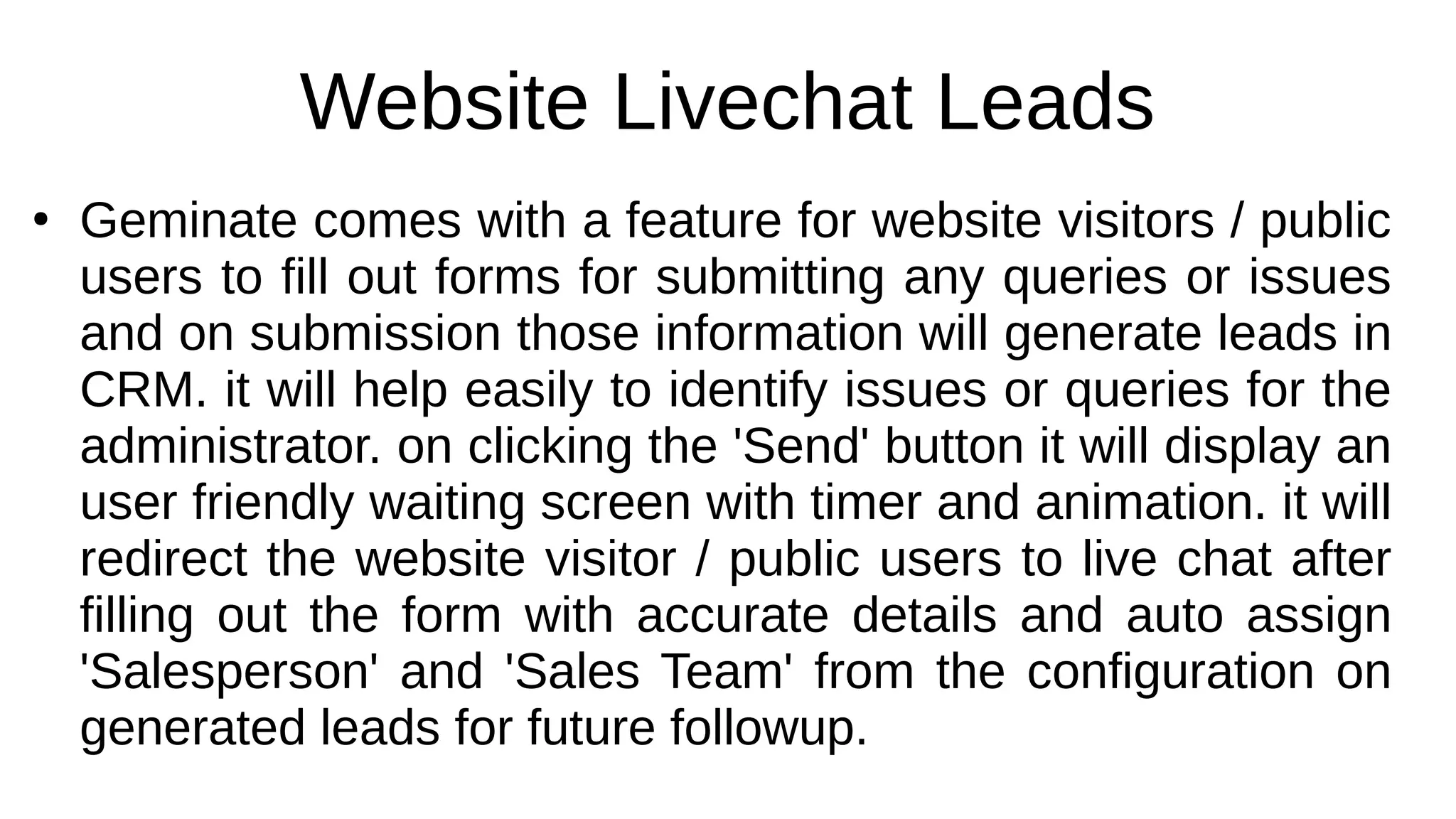 Website Livechat Leads
●
Geminate comes with a feature for website visitors / public
users to fill out forms for submitting any queries or issues
and on submission those information will generate leads in
CRM. it will help easily to identify issues or queries for the
administrator. on clicking the 'Send' button it will display an
user friendly waiting screen with timer and animation. it will
redirect the website visitor / public users to live chat after
filling out the form with accurate details and auto assign
'Salesperson' and 'Sales Team' from the configuration on
generated leads for future followup.
 