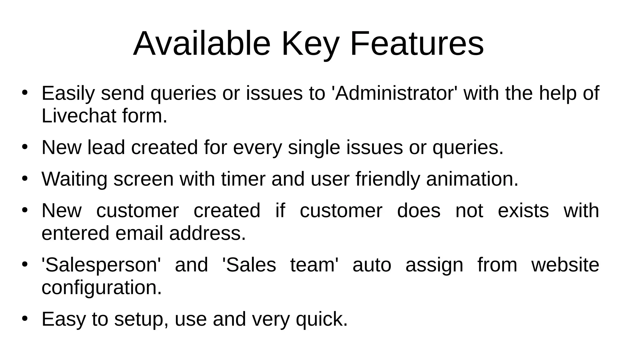 Available Key Features
●
Easily send queries or issues to 'Administrator' with the help of
Livechat form.
●
New lead created for every single issues or queries.
●
Waiting screen with timer and user friendly animation.
●
New customer created if customer does not exists with
entered email address.
●
'Salesperson' and 'Sales team' auto assign from website
configuration.
●
Easy to setup, use and very quick.
 