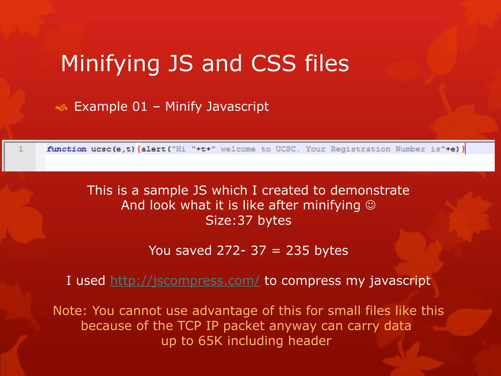 Minifying JS and CSS files
 Example 01 – Minify Javascript
This is a sample JS which I created to demonstrate
And look what it is like after minifying 
Size:37 bytes
You saved 272- 37 = 235 bytes
I used http://jscompress.com/ to compress my javascript
Note: You cannot use advantage of this for small files like this
because of the TCP IP packet anyway can carry data
up to 65K including header
 