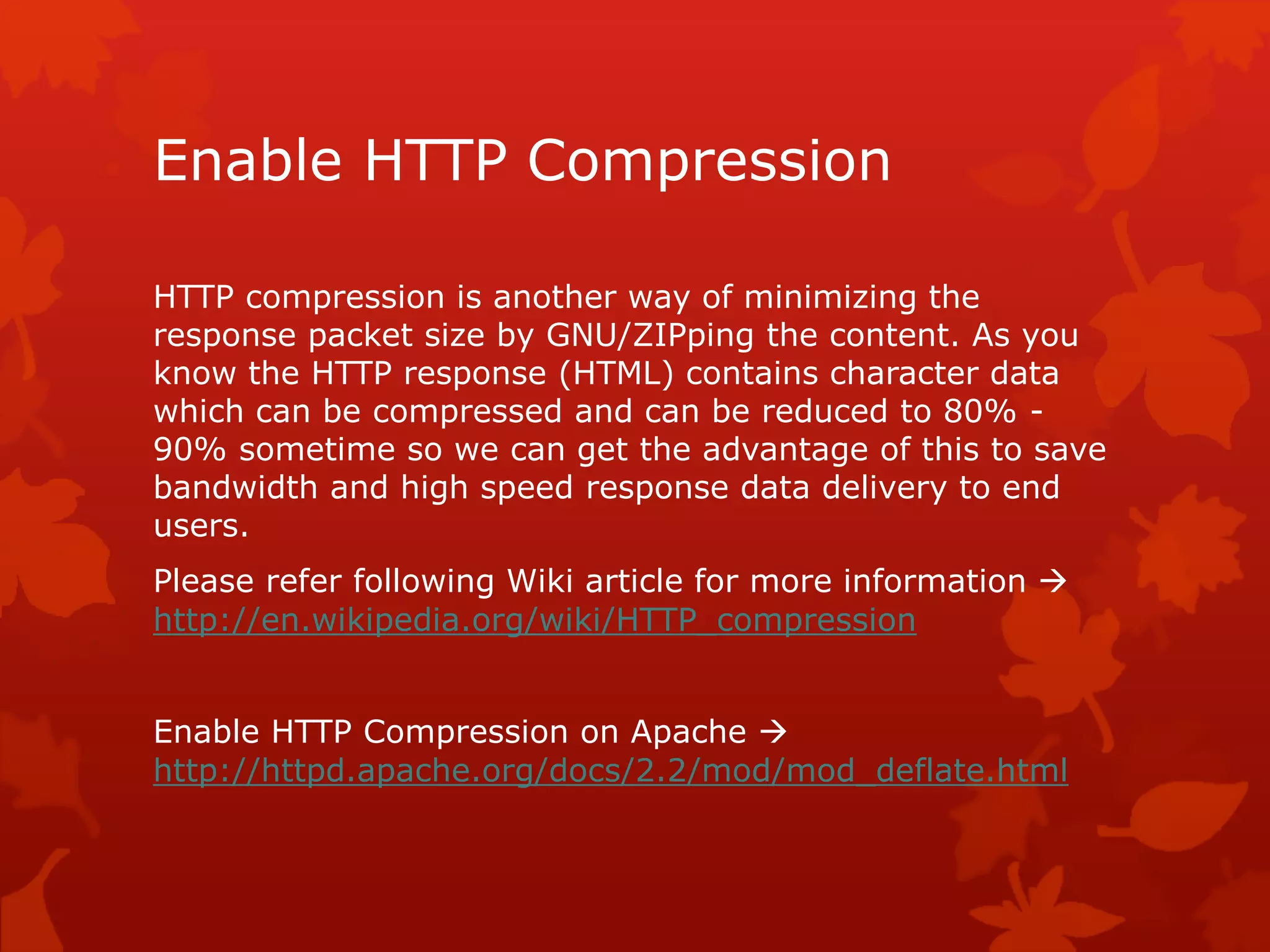 Enable HTTP Compression
HTTP compression is another way of minimizing the
response packet size by GNU/ZIPping the content. As you
know the HTTP response (HTML) contains character data
which can be compressed and can be reduced to 80% -
90% sometime so we can get the advantage of this to save
bandwidth and high speed response data delivery to end
users.
Please refer following Wiki article for more information 
http://en.wikipedia.org/wiki/HTTP_compression
Enable HTTP Compression on Apache 
http://httpd.apache.org/docs/2.2/mod/mod_deflate.html
 