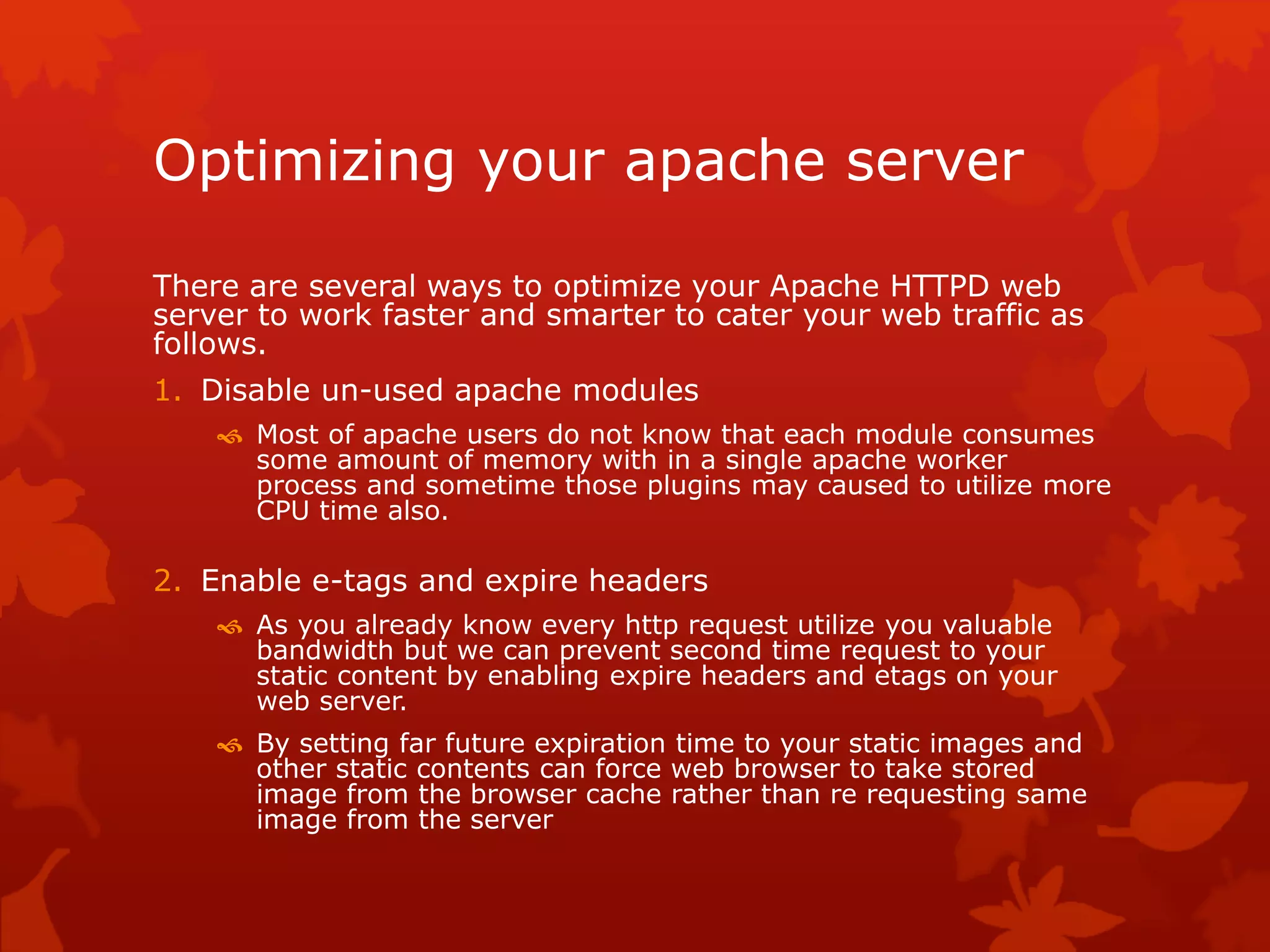 Optimizing your apache server
There are several ways to optimize your Apache HTTPD web
server to work faster and smarter to cater your web traffic as
follows.
1. Disable un-used apache modules
 Most of apache users do not know that each module consumes
some amount of memory with in a single apache worker
process and sometime those plugins may caused to utilize more
CPU time also.
2. Enable e-tags and expire headers
 As you already know every http request utilize you valuable
bandwidth but we can prevent second time request to your
static content by enabling expire headers and etags on your
web server.
 By setting far future expiration time to your static images and
other static contents can force web browser to take stored
image from the browser cache rather than re requesting same
image from the server
 