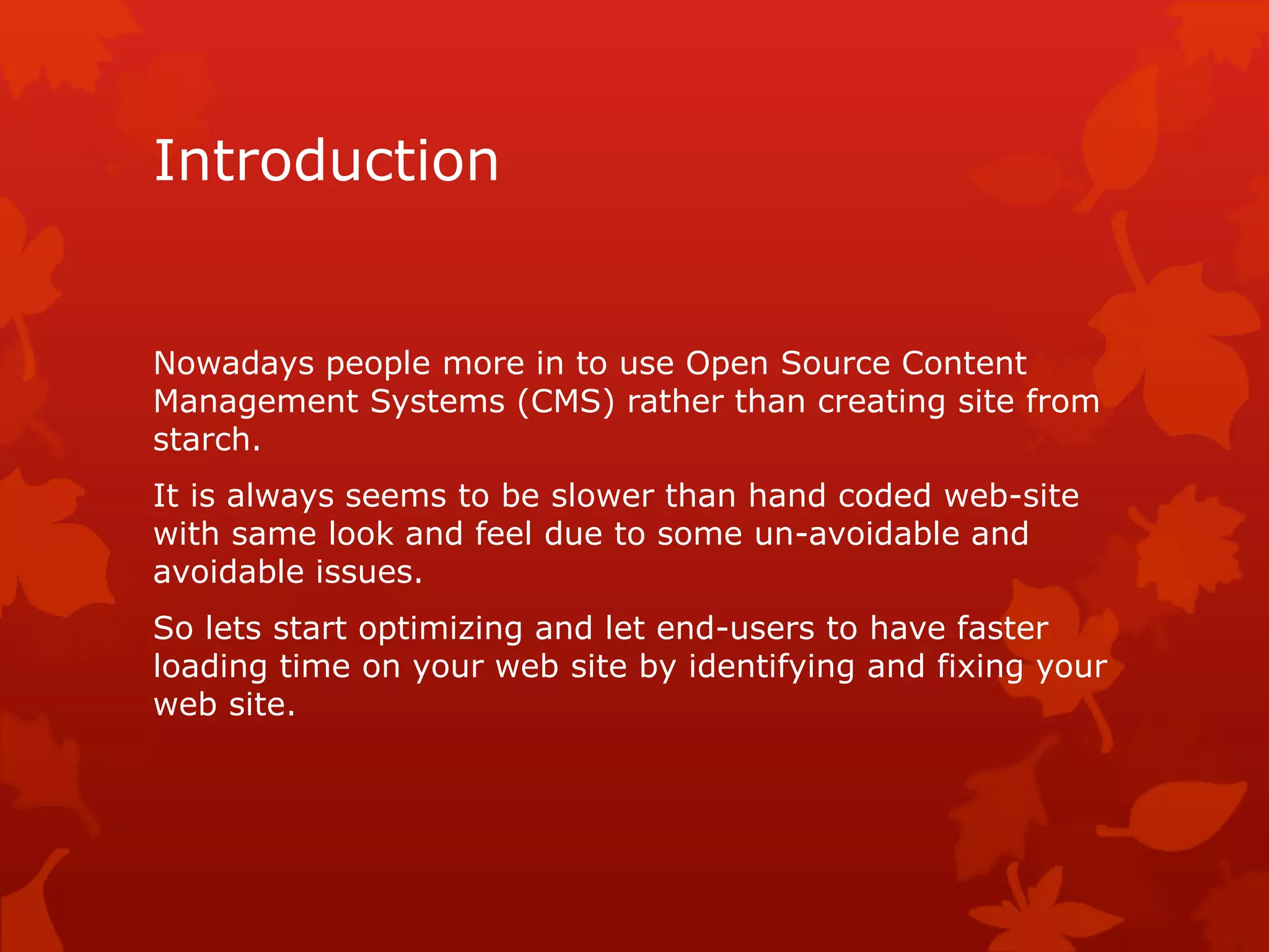 Introduction
Nowadays people more in to use Open Source Content
Management Systems (CMS) rather than creating site from
starch.
It is always seems to be slower than hand coded web-site
with same look and feel due to some un-avoidable and
avoidable issues.
So lets start optimizing and let end-users to have faster
loading time on your web site by identifying and fixing your
web site.
 
