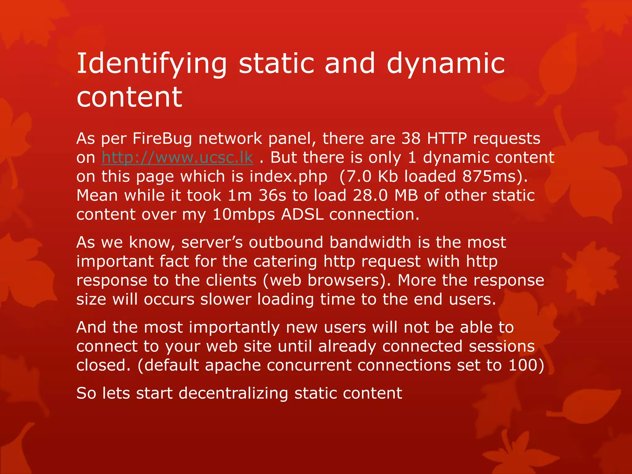 Identifying static and dynamic
content
As per FireBug network panel, there are 38 HTTP requests
on http://www.ucsc.lk . But there is only 1 dynamic content
on this page which is index.php (7.0 Kb loaded 875ms).
Mean while it took 1m 36s to load 28.0 MB of other static
content over my 10mbps ADSL connection.
As we know, server’s outbound bandwidth is the most
important fact for the catering http request with http
response to the clients (web browsers). More the response
size will occurs slower loading time to the end users.
And the most importantly new users will not be able to
connect to your web site until already connected sessions
closed. (default apache concurrent connections set to 100)
So lets start decentralizing static content
 