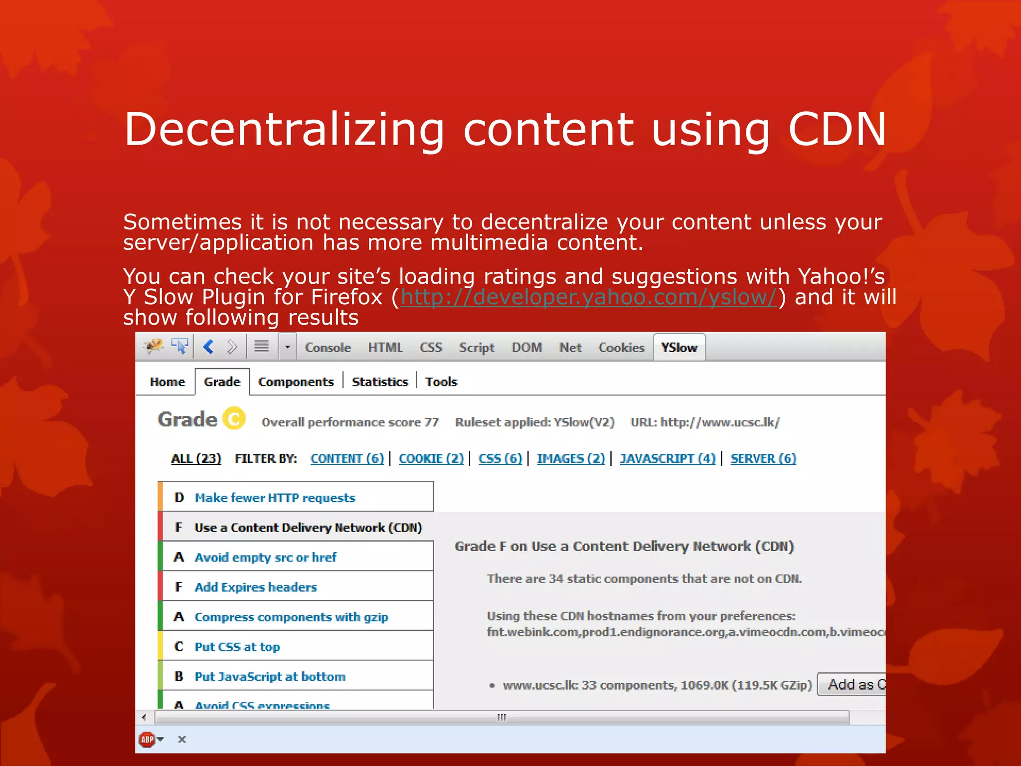 Decentralizing content using CDN
Sometimes it is not necessary to decentralize your content unless your
server/application has more multimedia content.
You can check your site’s loading ratings and suggestions with Yahoo!’s
Y Slow Plugin for Firefox (http://developer.yahoo.com/yslow/) and it will
show following results
 