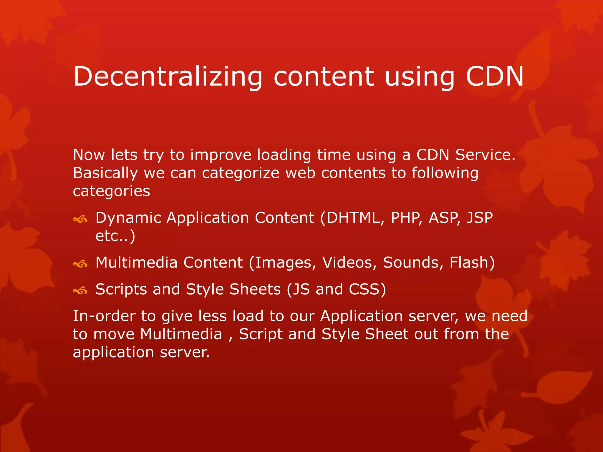 Decentralizing content using CDN
Now lets try to improve loading time using a CDN Service.
Basically we can categorize web contents to following
categories
 Dynamic Application Content (DHTML, PHP, ASP, JSP
etc..)
 Multimedia Content (Images, Videos, Sounds, Flash)
 Scripts and Style Sheets (JS and CSS)
In-order to give less load to our Application server, we need
to move Multimedia , Script and Style Sheet out from the
application server.
 
