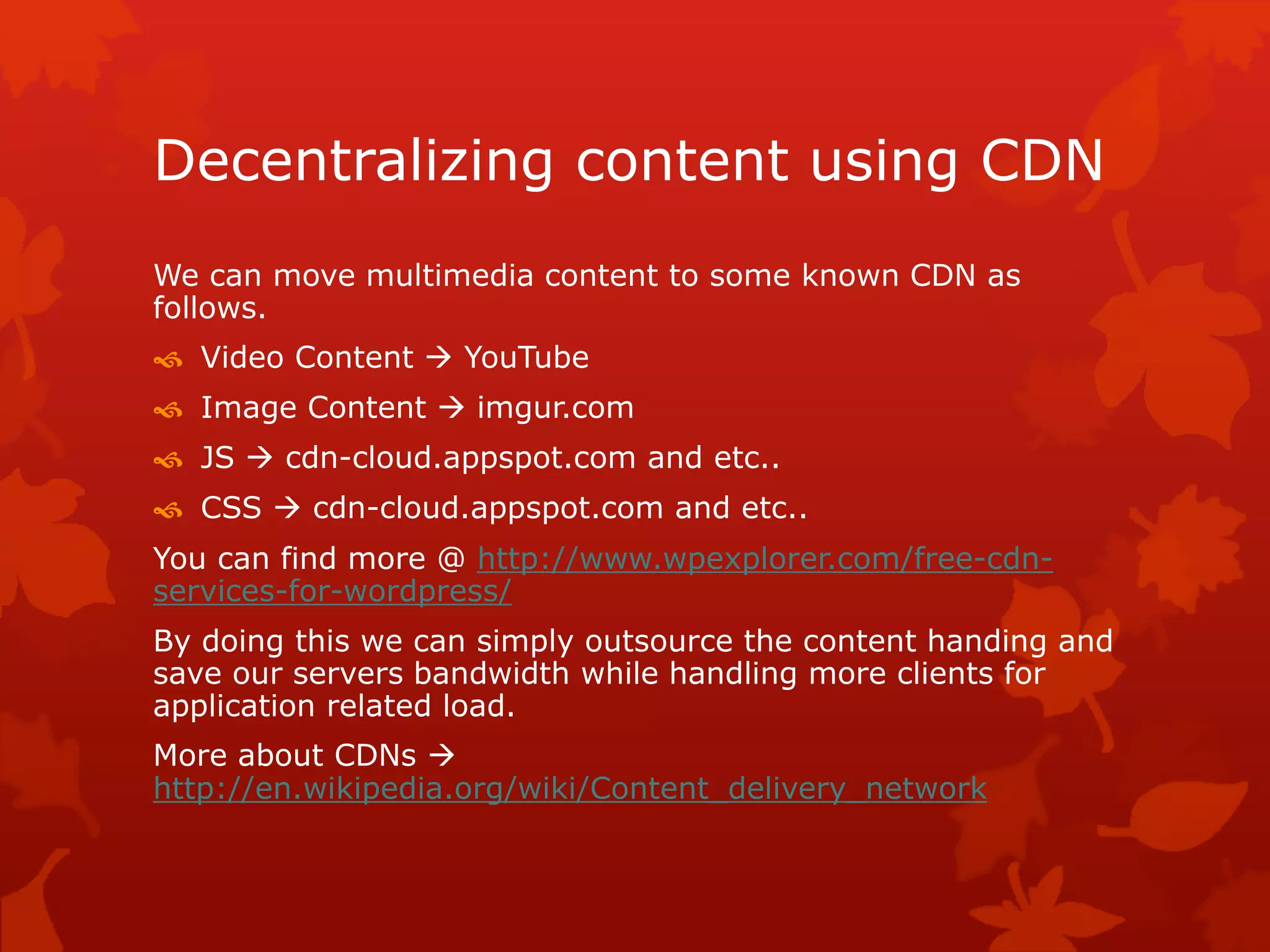 Decentralizing content using CDN
We can move multimedia content to some known CDN as
follows.
 Video Content  YouTube
 Image Content  imgur.com
 JS  cdn-cloud.appspot.com and etc..
 CSS  cdn-cloud.appspot.com and etc..
You can find more @ http://www.wpexplorer.com/free-cdn-
services-for-wordpress/
By doing this we can simply outsource the content handing and
save our servers bandwidth while handling more clients for
application related load.
More about CDNs 
http://en.wikipedia.org/wiki/Content_delivery_network
 