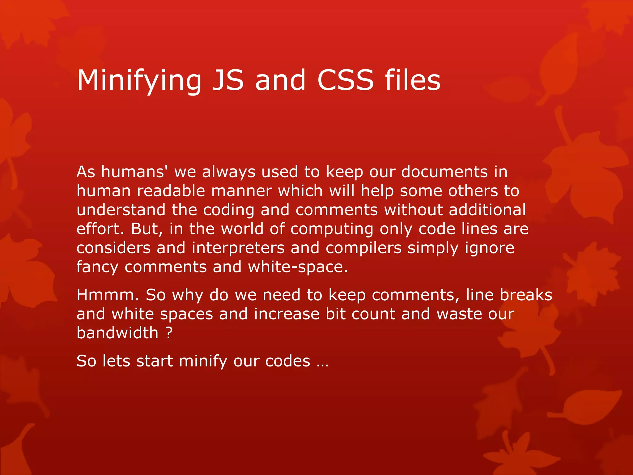 Minifying JS and CSS files
As humans' we always used to keep our documents in
human readable manner which will help some others to
understand the coding and comments without additional
effort. But, in the world of computing only code lines are
considers and interpreters and compilers simply ignore
fancy comments and white-space.
Hmmm. So why do we need to keep comments, line breaks
and white spaces and increase bit count and waste our
bandwidth ?
So lets start minify our codes …
 