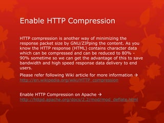 Enable HTTP Compression
HTTP compression is another way of minimizing the
response packet size by GNU/ZIPping the content. As you
know the HTTP response (HTML) contains character data
which can be compressed and can be reduced to 80% -
90% sometime so we can get the advantage of this to save
bandwidth and high speed response data delivery to end
users.
Please refer following Wiki article for more information 
http://en.wikipedia.org/wiki/HTTP_compression
Enable HTTP Compression on Apache 
http://httpd.apache.org/docs/2.2/mod/mod_deflate.html
 