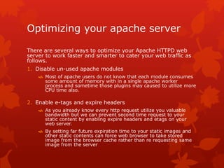 Optimizing your apache server
There are several ways to optimize your Apache HTTPD web
server to work faster and smarter to cater your web traffic as
follows.
1. Disable un-used apache modules
 Most of apache users do not know that each module consumes
some amount of memory with in a single apache worker
process and sometime those plugins may caused to utilize more
CPU time also.
2. Enable e-tags and expire headers
 As you already know every http request utilize you valuable
bandwidth but we can prevent second time request to your
static content by enabling expire headers and etags on your
web server.
 By setting far future expiration time to your static images and
other static contents can force web browser to take stored
image from the browser cache rather than re requesting same
image from the server
 