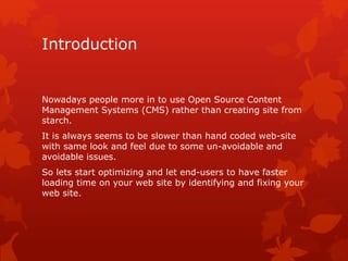 Introduction
Nowadays people more in to use Open Source Content
Management Systems (CMS) rather than creating site from
starch.
It is always seems to be slower than hand coded web-site
with same look and feel due to some un-avoidable and
avoidable issues.
So lets start optimizing and let end-users to have faster
loading time on your web site by identifying and fixing your
web site.
 