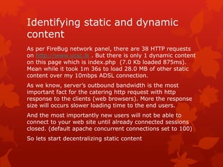 Identifying static and dynamic
content
As per FireBug network panel, there are 38 HTTP requests
on http://www.ucsc.lk . But there is only 1 dynamic content
on this page which is index.php (7.0 Kb loaded 875ms).
Mean while it took 1m 36s to load 28.0 MB of other static
content over my 10mbps ADSL connection.
As we know, server’s outbound bandwidth is the most
important fact for the catering http request with http
response to the clients (web browsers). More the response
size will occurs slower loading time to the end users.
And the most importantly new users will not be able to
connect to your web site until already connected sessions
closed. (default apache concurrent connections set to 100)
So lets start decentralizing static content
 