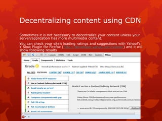 Decentralizing content using CDN
Sometimes it is not necessary to decentralize your content unless your
server/application has more multimedia content.
You can check your site’s loading ratings and suggestions with Yahoo!’s
Y Slow Plugin for Firefox (http://developer.yahoo.com/yslow/) and it will
show following results
 