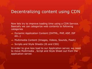 Decentralizing content using CDN
Now lets try to improve loading time using a CDN Service.
Basically we can categorize web contents to following
categories
 Dynamic Application Content (DHTML, PHP, ASP, JSP
etc..)
 Multimedia Content (Images, Videos, Sounds, Flash)
 Scripts and Style Sheets (JS and CSS)
In-order to give less load to our Application server, we need
to move Multimedia , Script and Style Sheet out from the
application server.
 