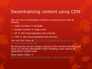Decentralizing content using CDN
We can move multimedia content to some known CDN as
follows.
 Video Content  YouTube
 Image Content  imgur.com
 JS  cdn-cloud.appspot.com and etc..
 CSS  cdn-cloud.appspot.com and etc..
You can find more @ http://www.wpexplorer.com/free-cdn-
services-for-wordpress/
By doing this we can simply outsource the content handing and
save our servers bandwidth while handling more clients for
application related load.
More about CDNs 
http://en.wikipedia.org/wiki/Content_delivery_network
 