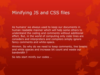 Minifying JS and CSS files
As humans' we always used to keep our documents in
human readable manner which will help some others to
understand the coding and comments without additional
effort. But, in the world of computing only code lines are
considers and interpreters and compilers simply ignore
fancy comments and white-space.
Hmmm. So why do we need to keep comments, line breaks
and white spaces and increase bit count and waste our
bandwidth ?
So lets start minify our codes …
 