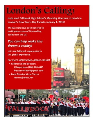Help send Fallbrook High School’s Marching Warriors to march in London’s New Year’s Day Parade, January 1, 2016! 
The Warriors have been honored to 
participate as one of 16 marching 
bands from the US. 
You can help make this 
dream a reality! 
Let’s see Fallbrook represented in 
this global experience. 
For more information, please contact 
 Fallbrook Band Boosters 
Jill Alperstein (760) 468-4415 
fhswarriorsband@gmail.com 
 Band Director Victor Torres 
vtorres@fuhsd.net 
