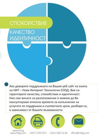 Ако доверите поддръжката на Вашия уеб сайт на екипа
на НИТ – Нови Интернет Технологии ЕООД, Вие си
гарантирате качество, спокойствие и идентичност.
Ние сме винаги на разположение и можем да Ви
консултираме относно времето за изпълнение на
услугата по поддръжка и съответните цени, разбира се,
в зависимост от Вашите възможности.
КАЧЕСТВО
ИДЕНТИЧНОСТ
+359 2 850 53 64+359 2 439 0757 ofﬁce@nitbg.com
www.nit.bg
www.nitbg.com
СПОКОЙСТВИЕ
 
