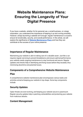 Website Maintenance Plans:
Ensuring the Longevity of Your
Digital Presence
If you have a website, whether it's for personal use, a small business, or a large
corporation, you understand the importance of keeping it up and running smoothly.
However, simply launching a website isn't enough; regular maintenance is crucial to
ensure its functionality, security, and overall performance. In this article, we will
explore the significance of Website Maintenance Plans and how they can
contribute to the success of your online presence.
Importance of Regular Maintenance
Maintaining your website is akin to taking care of a valuable asset. Just like a car
requires regular servicing to prevent breakdowns and ensure optimal performance,
your website needs ongoing maintenance to stay functional and secure. Regular
updates and checks help in identifying and fixing issues before they escalate, thus
minimising downtime and potential losses.
Components of a Comprehensive Website Maintenance
Plan
A comprehensive website maintenance plan encompasses various tasks and
activities aimed at keeping your website in top shape. Some key components
include:
Security Updates
Cyber threats are ever-evolving, and keeping your website secure is paramount.
Regular security updates help in patching vulnerabilities and protecting your website
from malicious attacks.
Content Management
 