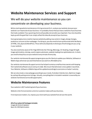 Website Maintenance Services and Support
We will do your website maintenance so you can
concentrate on developing your business.
Before startingwebsitemaintenance orhiringsomeone forit,analyze yourwebsite,because your
website is animpressionof yourbusiness. Itisprobably chance thatyouhave a website of yourbusiness
that looks outdated.Yourupcomingclientswill possibly notconsideryouimportant.Yoursite shouldbe
keptup withthe goal that it can simply reflectthe ideas &conceptof your business.
Everygrowingbusinessneedtoimprove websitebyadding new content,Images,designchanges,
productsor services totheirwebpages.Fordoingso, youalsoneedtolearnprofessional skillslike Basics
of HTML, CSS,jQuery & WordPress.These skillsalsodependsonwhattype of technologyare youusing
inyour website.
You alsoneedtobe aware of On-Page SEOtrickslike Title tag,Metatags, H1 Heading,Image Alttag&
Image optimization,sitemap,searchenginesubmission,website loadingtime optimizationetc. Inshort,
youneedto keepfocusonyourwebsite everyminute of everyday.
Our website maintenance &supportprogramgivesyouthe liberty toupdate yourWebsite,Software or
Mobile Apps wheneveryouwant &whateveryouwant on affordable price.
Our website maintenance &supportservice hashelped numerous smallbusinessowners withkeeping
theirwebsite &software secure andup-to-date.We ensure thatwheneveranew update islaunched,
Your Website,Software orMobile App will be updatedaccordingly toovercome onhacker’sactivity.
We can alsocreate a new webpage accordingtoyourneeds, fix brokenlinks&errors, Optimize images
by scalingit& puttingcorrect alttags. Actually,everythingthatis includedinwebsite iscovered byour
website maintenanceservice&Supportplans.
Website Maintenance Features
Your website is24/7 marketingtool of yourbusiness.
Website isthe firstconnectionaclientorcustomermakeswithyourbusiness.
Firstimpressionmatters.So,impressyourclientwithyourwebsitefromall overthe world.
All of our plans & Packages include:
Images& ContentUpdates
Basic On-SEOOptimization
 