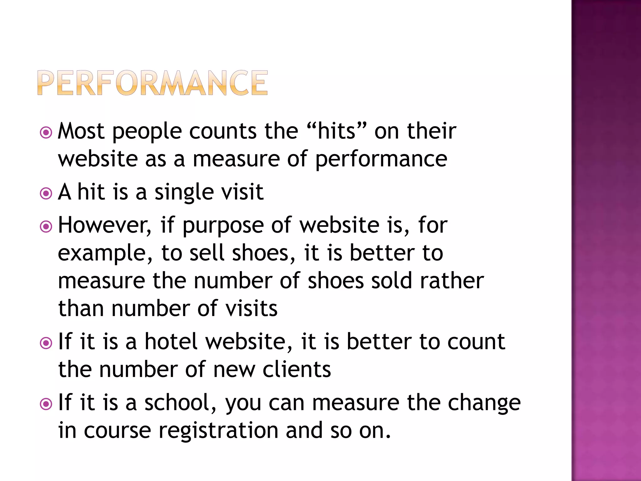  Most   people counts the “hits” on their
  website as a measure of performance
 A hit is a single visit
 However, if purpose of website is, for
  example, to sell shoes, it is better to
  measure the number of shoes sold rather
  than number of visits
 If it is a hotel website, it is better to count
  the number of new clients
 If it is a school, you can measure the change
  in course registration and so on.
 