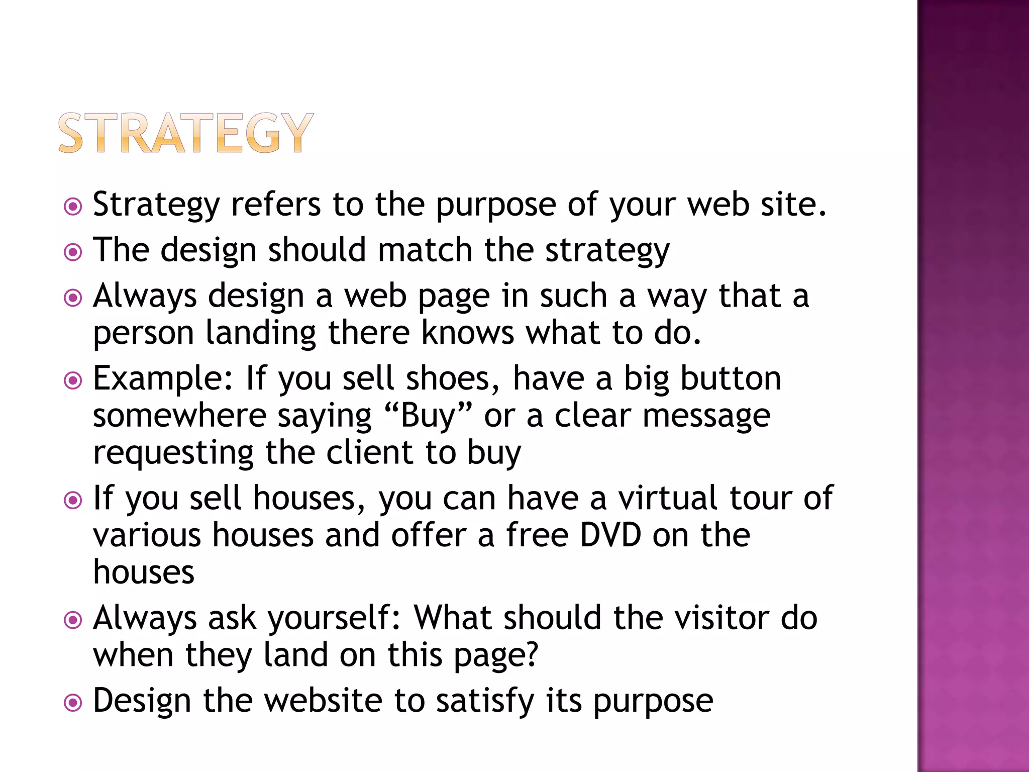  Strategy refers to the purpose of your web site.
 The design should match the strategy
 Always design a web page in such a way that a
  person landing there knows what to do.
 Example: If you sell shoes, have a big button
  somewhere saying “Buy” or a clear message
  requesting the client to buy
 If you sell houses, you can have a virtual tour of
  various houses and offer a free DVD on the
  houses
 Always ask yourself: What should the visitor do
  when they land on this page?
 Design the website to satisfy its purpose
 