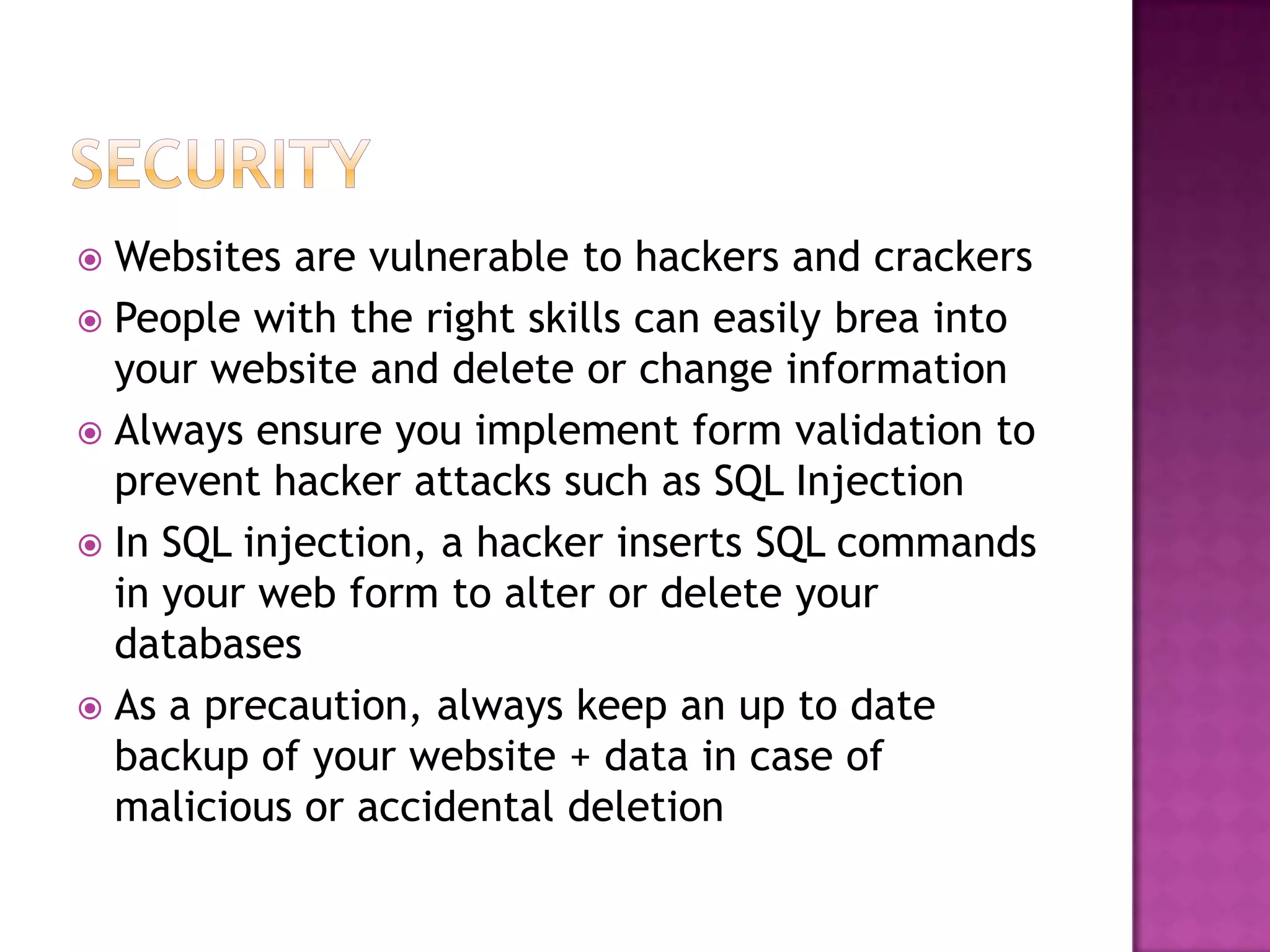  Websites are vulnerable to hackers and crackers
 People with the right skills can easily brea into
  your website and delete or change information
 Always ensure you implement form validation to
  prevent hacker attacks such as SQL Injection
 In SQL injection, a hacker inserts SQL commands
  in your web form to alter or delete your
  databases
 As a precaution, always keep an up to date
  backup of your website + data in case of
  malicious or accidental deletion
 