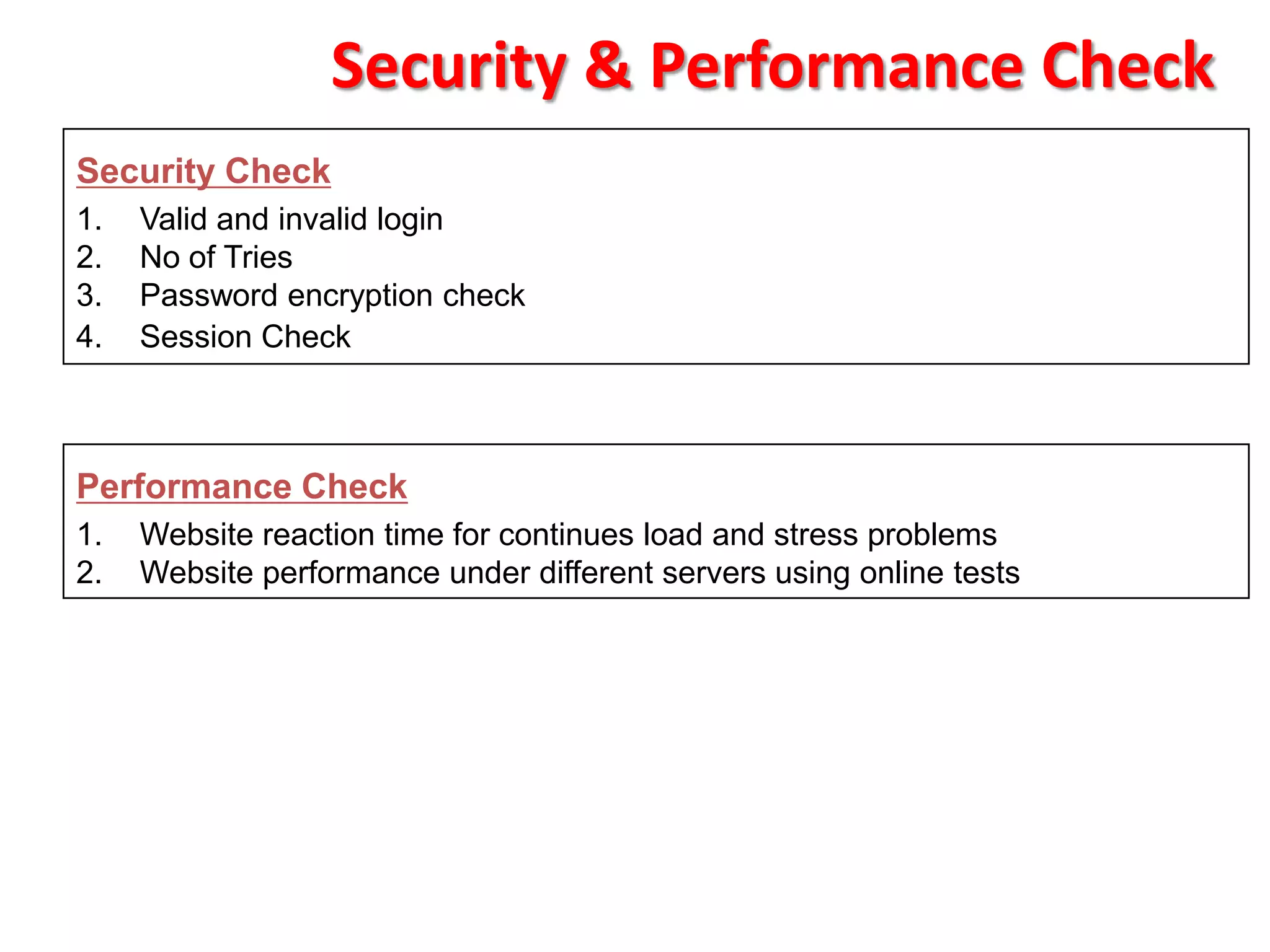 Security & Performance Check
Security Check
1.   Valid and invalid login
2.   No of Tries
3.   Password encryption check
4.   Session Check



Performance Check
1.   Website reaction time for continues load and stress problems
2.   Website performance under different servers using online tests
 