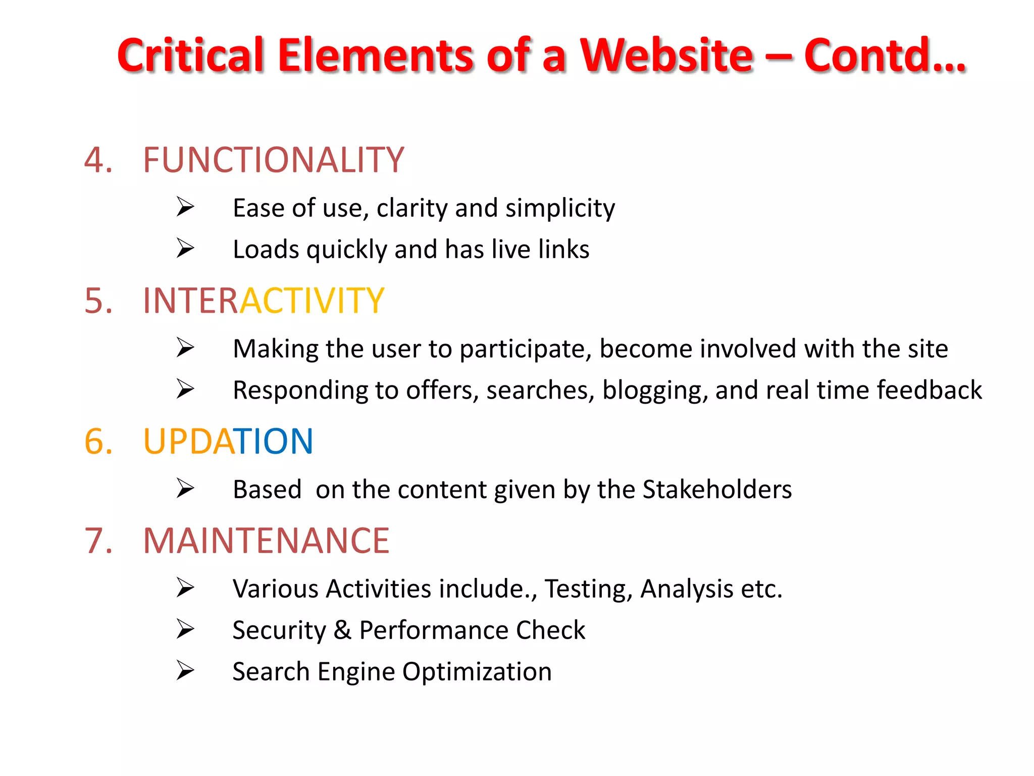 Critical Elements of a Website – Contd…
4. FUNCTIONALITY
       Ease of use, clarity and simplicity
       Loads quickly and has live links
5. INTERACTIVITY
       Making the user to participate, become involved with the site
       Responding to offers, searches, blogging, and real time feedback
6. UPDATION
       Based on the content given by the Stakeholders
7. MAINTENANCE
       Various Activities include., Testing, Analysis etc.
       Security & Performance Check
       Search Engine Optimization
 