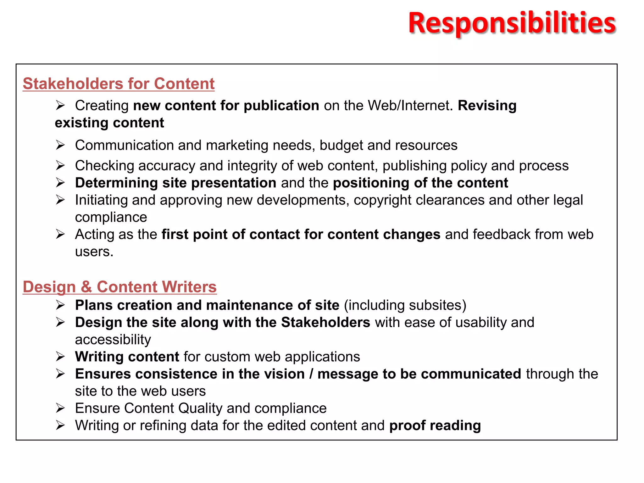 Responsibilities
Stakeholders for Content
     Creating new content for publication on the Web/Internet. Revising
    existing content
     Communication and marketing needs, budget and resources
     Checking accuracy and integrity of web content, publishing policy and process
     Determining site presentation and the positioning of the content
     Initiating and approving new developments, copyright clearances and other legal
      compliance
     Acting as the first point of contact for content changes and feedback from web
      users.

Design & Content Writers
     Plans creation and maintenance of site (including subsites)
     Design the site along with the Stakeholders with ease of usability and
      accessibility
     Writing content for custom web applications
     Ensures consistence in the vision / message to be communicated through the
      site to the web users
     Ensure Content Quality and compliance
     Writing or refining data for the edited content and proof reading
 